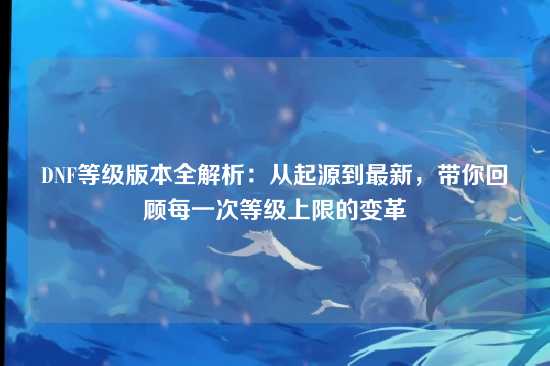 DNF等级版本全解析:从起源到最新,带你回顾每一次等级上限的变革
