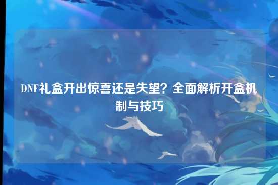 DNF礼盒开出惊喜还是失望?全面解析开盒机制与技巧