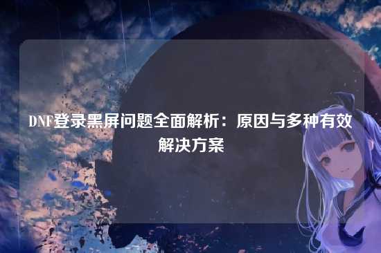 DNF登录黑屏问题全面解析：原因与多种有效解决方案