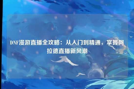 DNF漫游直播全攻略：从入门到精通，掌握阿拉德直播新风潮
