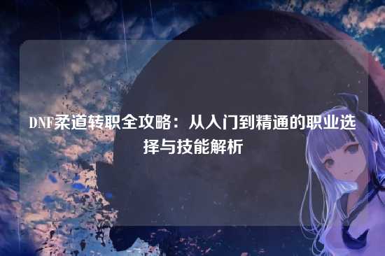 DNF柔道转职全攻略：从入门到精通的职业选择与技能解析