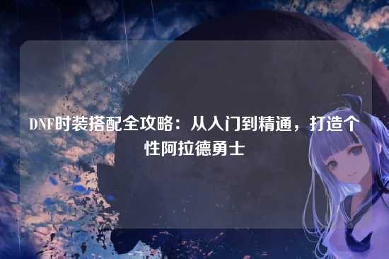 DNF时装搭配全攻略:从入门到精通,打造个性阿拉德勇士