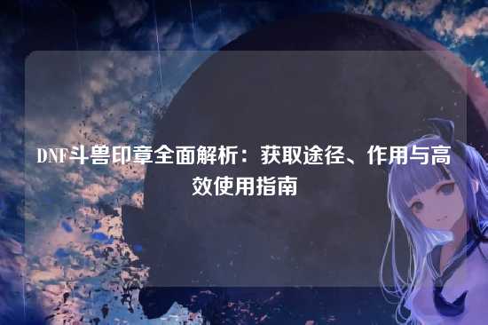 DNF斗兽印章全面解析：获取途径、作用与高效使用指南