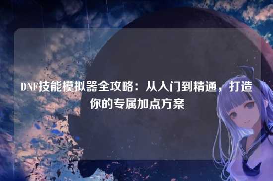 DNF技能模拟器全攻略:从入门到精通,打造你的专属加点方案