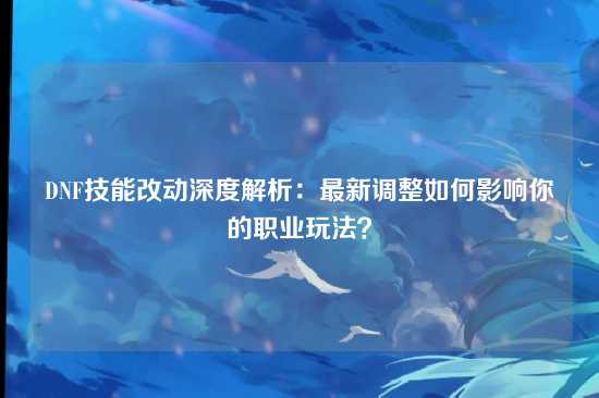 DNF技能改动深度解析：最新调整如何影响你的职业玩法？