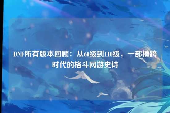 DNF所有版本回顾：从60级到110级，一部横跨时代的格斗网游史诗