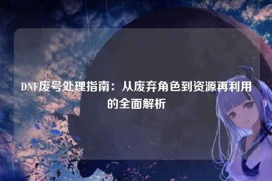 DNF废号处理指南：从废弃角色到资源再利用的全面解析