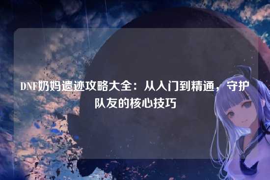 DNF奶妈遗迹攻略大全：从入门到精通，守护队友的核心技巧