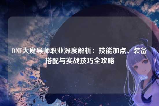 DNF大魔导师职业深度解析:技能加点、装备搭配与实战技巧全攻略