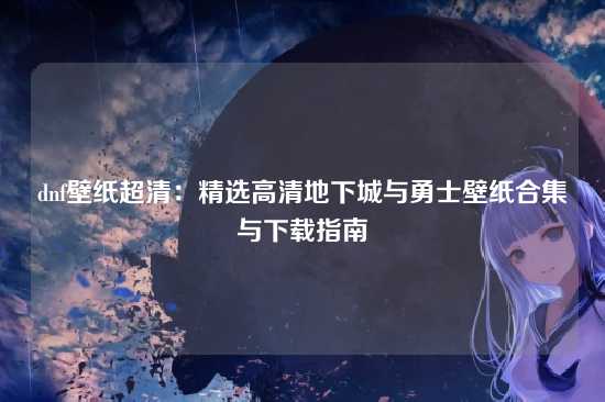 dnf壁纸超清：精选高清地下城与勇士壁纸合集与下载指南