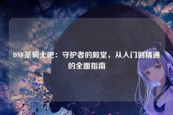 DNF圣骑士吧:守护者的殿堂,从入门到精通的全面指南
