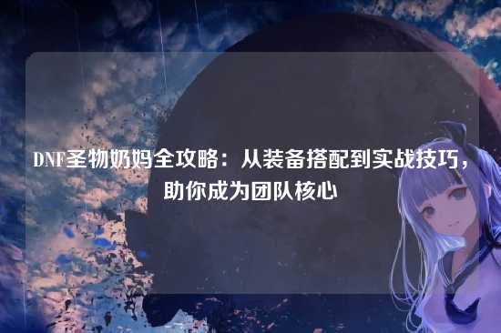 DNF圣物奶妈全攻略:从装备搭配到实战技巧,助你成为团队核心