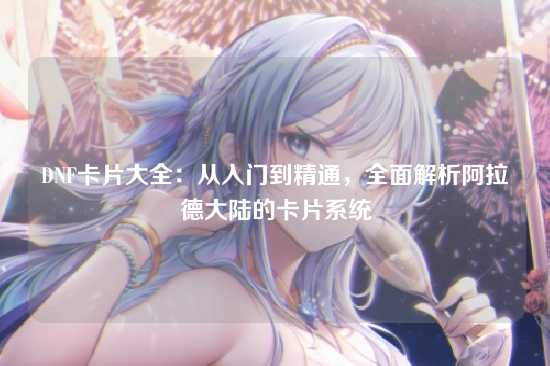 DNF卡片大全:从入门到精通,全面解析阿拉德大陆的卡片系统
