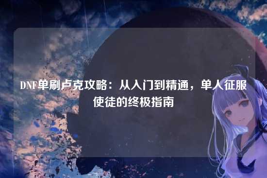 DNF单刷卢克攻略:从入门到精通,单人征服使徒的终极指南