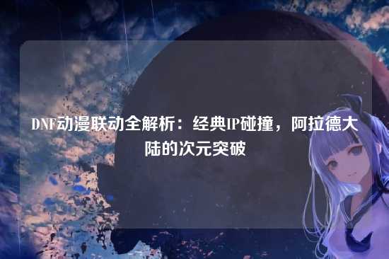 DNF动漫联动全解析:经典IP碰撞,阿拉德大陆的次元突破