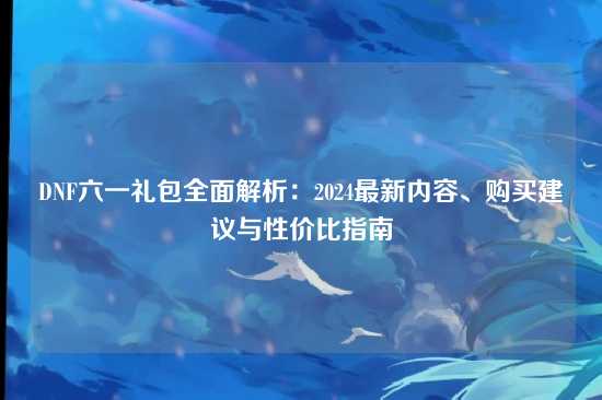 DNF六一礼包全面解析：2024最新内容、购买建议与性价比指南