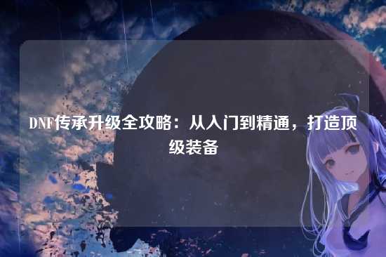 DNF传承升级全攻略：从入门到精通，打造顶级装备
