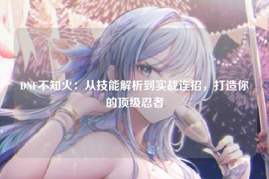 DNF不知火：从技能解析到实战连招，打造你的顶级忍者