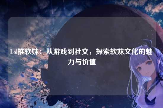 Lol推软妹:从游戏到社交,探索软妹文化的魅力与价值
